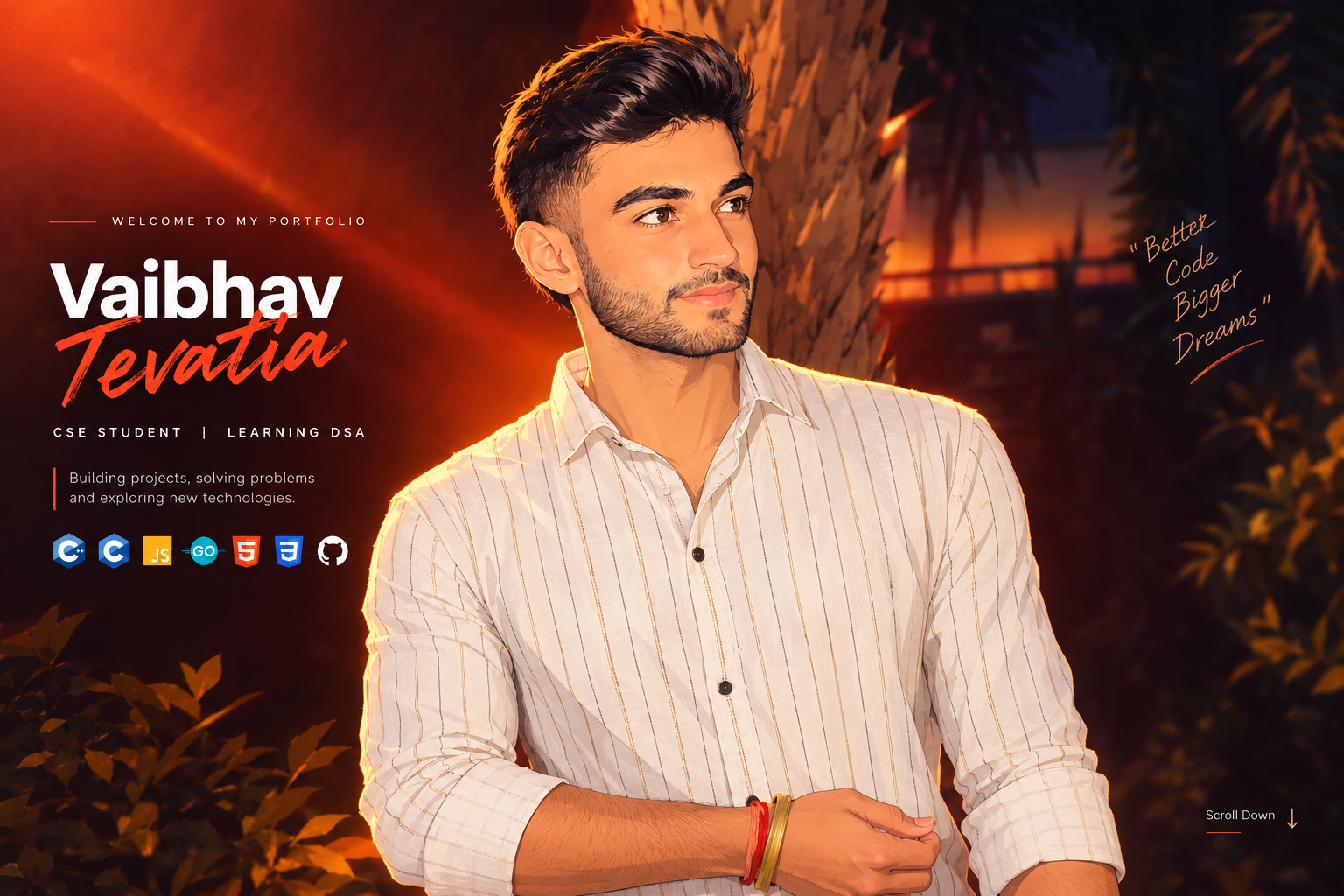 Welcome to my portfolio. Vaibhav Tevatia, CSE student learning DSA. Building projects, solving problems and exploring new technologies. Skills: C++, C, JavaScript, Go, HTML5, CSS3 and GitHub. Better Code Bigger Dreams. Scroll down.